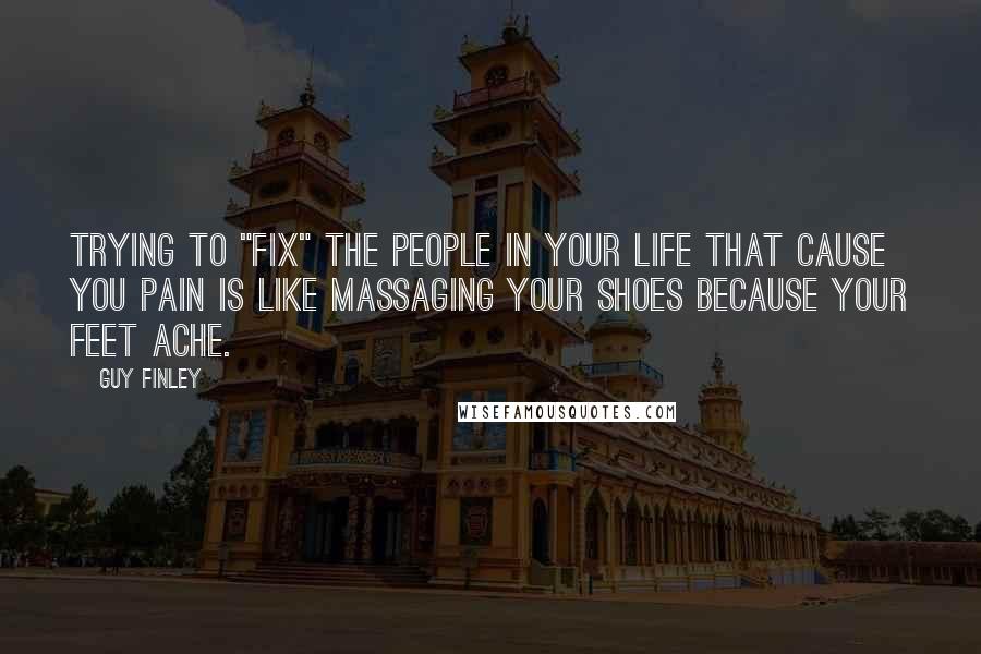 Guy Finley Quotes: Trying to "fix" the people in your life that cause you pain is like massaging your shoes because your feet ache.