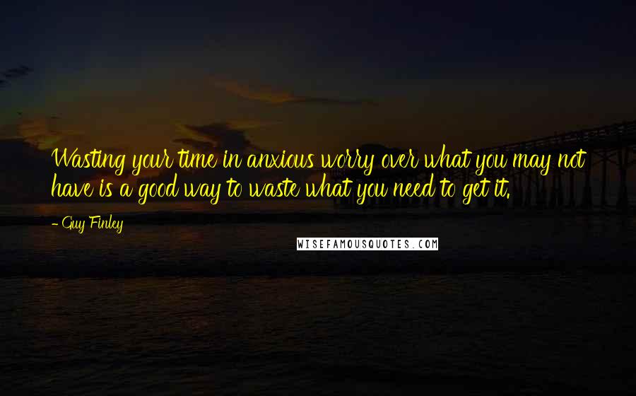 Guy Finley Quotes: Wasting your time in anxious worry over what you may not have is a good way to waste what you need to get it.