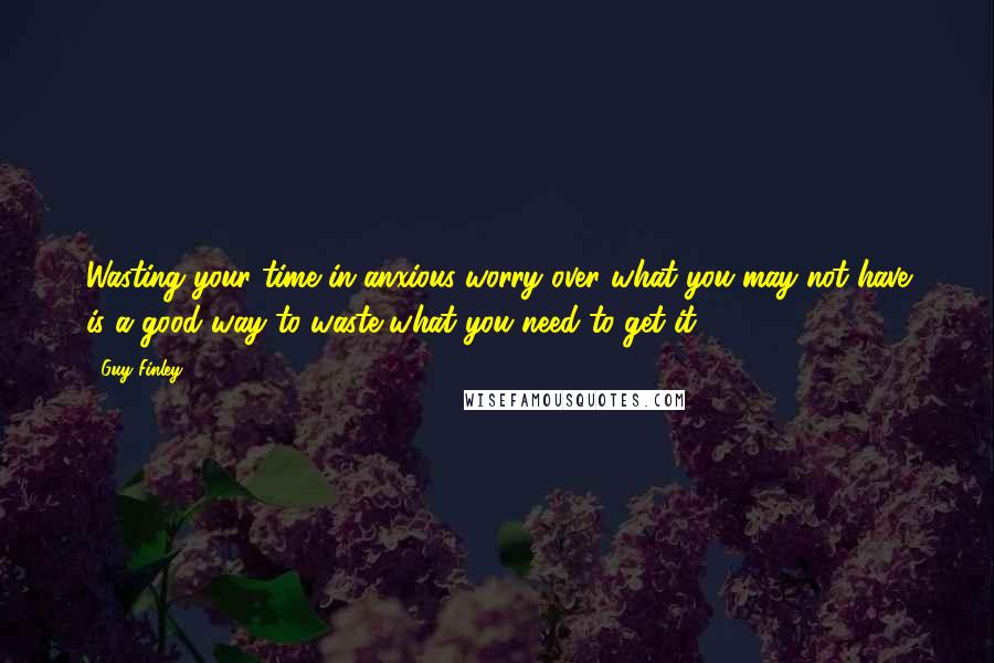 Guy Finley Quotes: Wasting your time in anxious worry over what you may not have is a good way to waste what you need to get it.