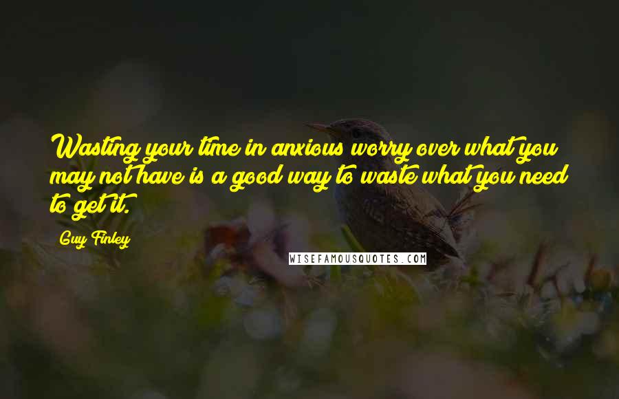 Guy Finley Quotes: Wasting your time in anxious worry over what you may not have is a good way to waste what you need to get it.