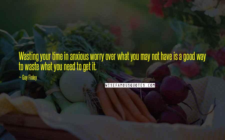 Guy Finley Quotes: Wasting your time in anxious worry over what you may not have is a good way to waste what you need to get it.