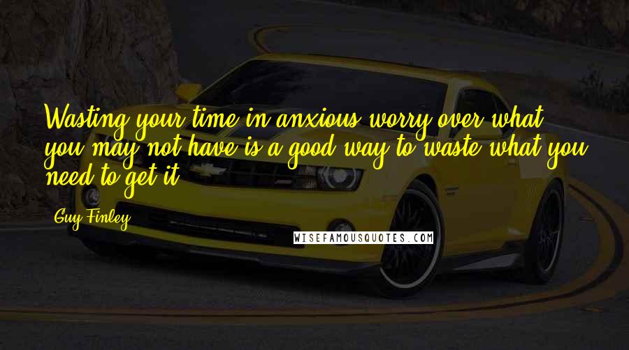 Guy Finley Quotes: Wasting your time in anxious worry over what you may not have is a good way to waste what you need to get it.