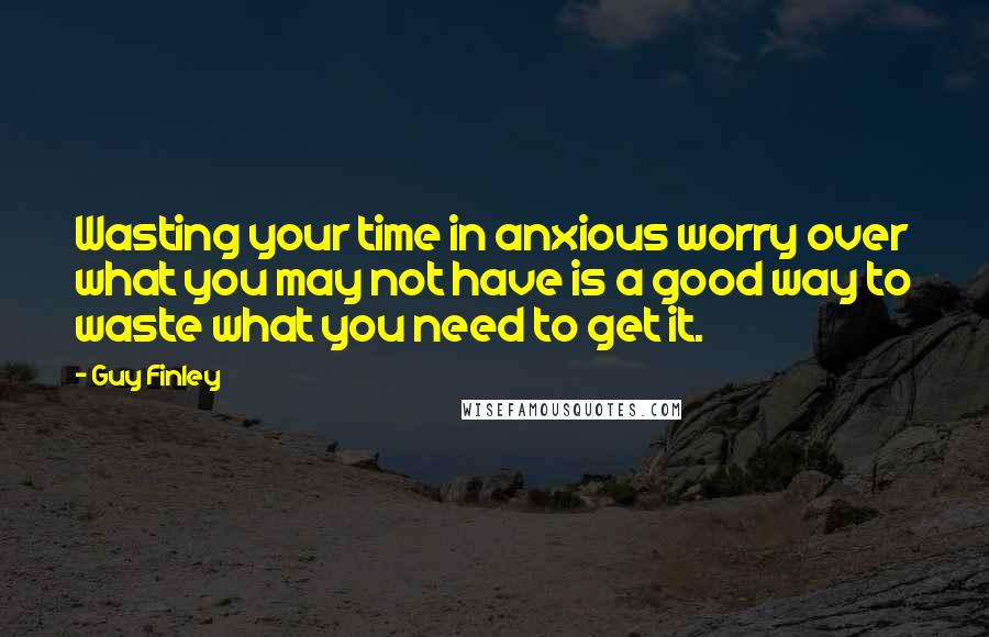 Guy Finley Quotes: Wasting your time in anxious worry over what you may not have is a good way to waste what you need to get it.