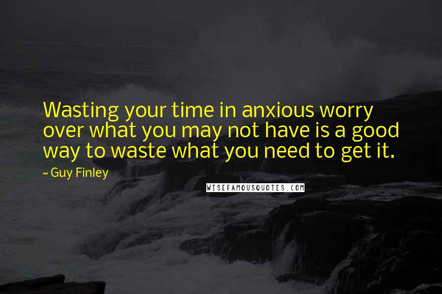 Guy Finley Quotes: Wasting your time in anxious worry over what you may not have is a good way to waste what you need to get it.