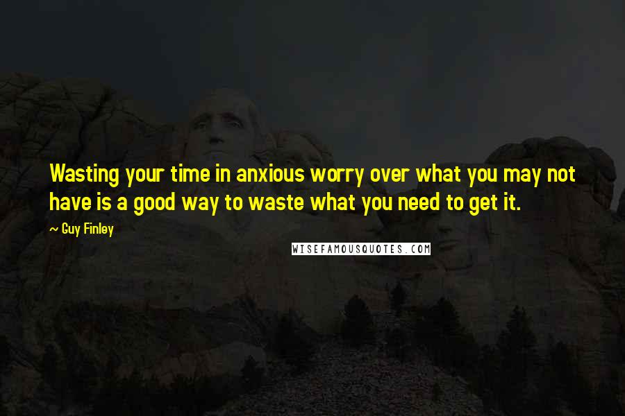 Guy Finley Quotes: Wasting your time in anxious worry over what you may not have is a good way to waste what you need to get it.