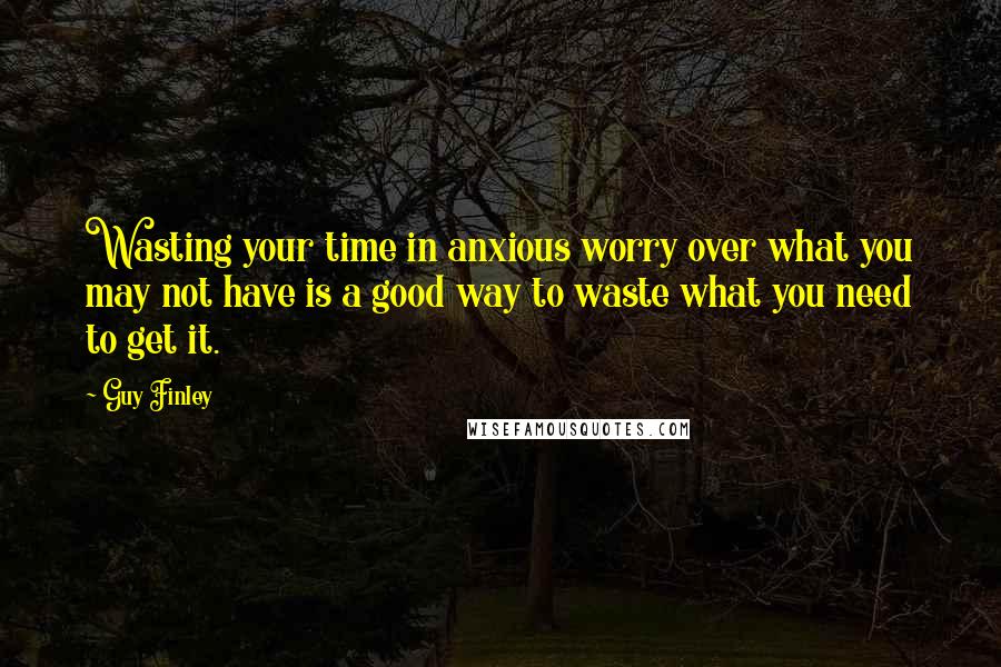 Guy Finley Quotes: Wasting your time in anxious worry over what you may not have is a good way to waste what you need to get it.