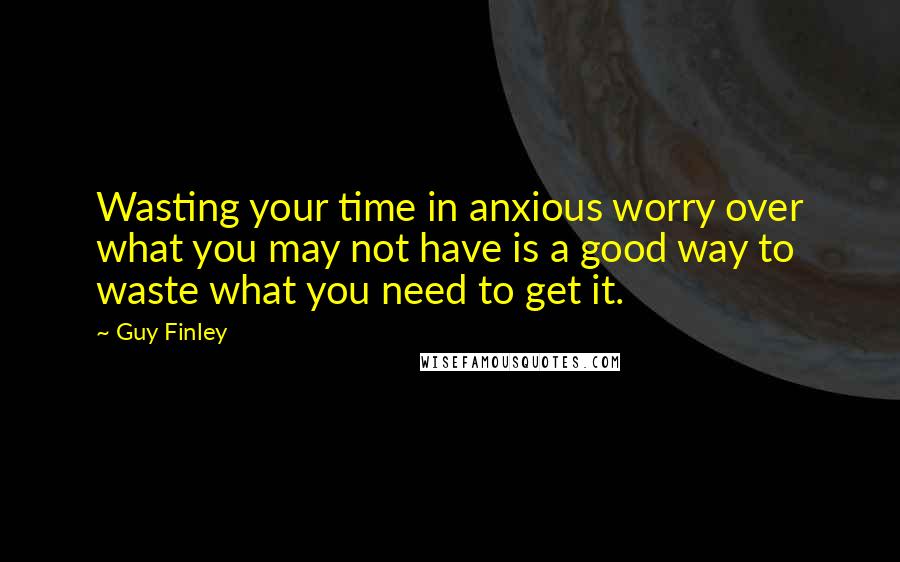 Guy Finley Quotes: Wasting your time in anxious worry over what you may not have is a good way to waste what you need to get it.