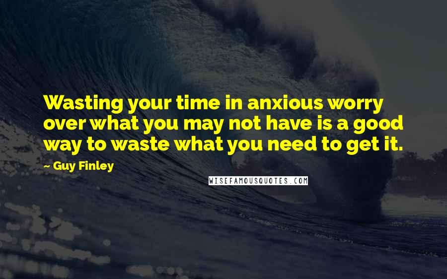 Guy Finley Quotes: Wasting your time in anxious worry over what you may not have is a good way to waste what you need to get it.