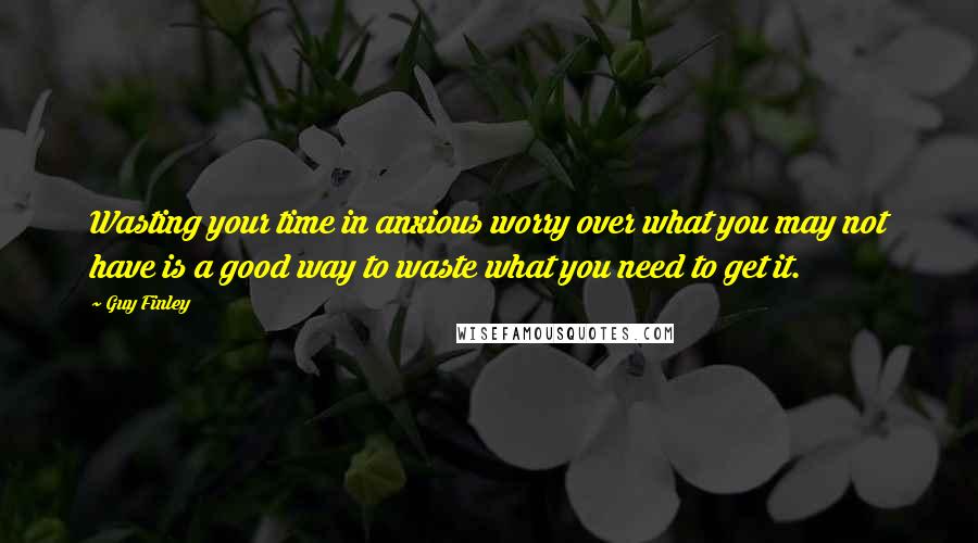 Guy Finley Quotes: Wasting your time in anxious worry over what you may not have is a good way to waste what you need to get it.