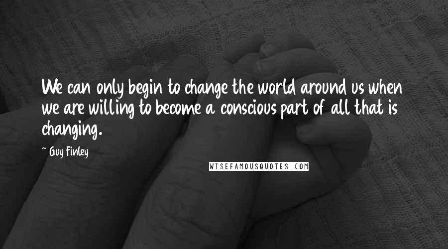 Guy Finley Quotes: We can only begin to change the world around us when we are willing to become a conscious part of all that is changing.