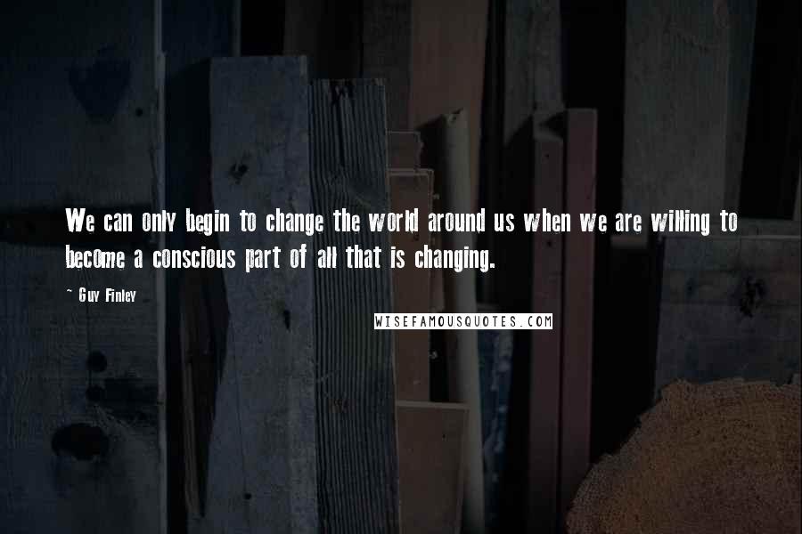 Guy Finley Quotes: We can only begin to change the world around us when we are willing to become a conscious part of all that is changing.