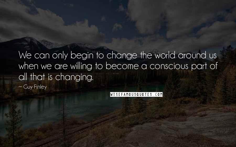 Guy Finley Quotes: We can only begin to change the world around us when we are willing to become a conscious part of all that is changing.