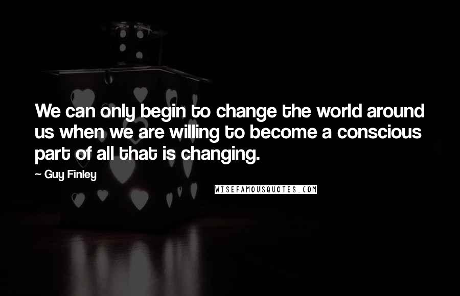 Guy Finley Quotes: We can only begin to change the world around us when we are willing to become a conscious part of all that is changing.