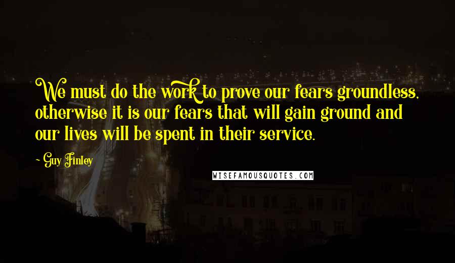 Guy Finley Quotes: We must do the work to prove our fears groundless, otherwise it is our fears that will gain ground and our lives will be spent in their service.