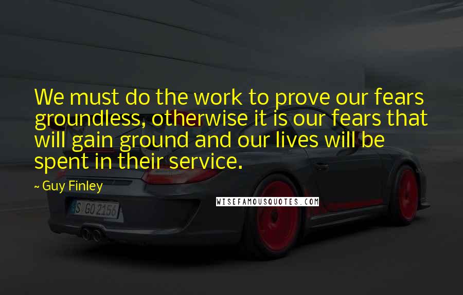 Guy Finley Quotes: We must do the work to prove our fears groundless, otherwise it is our fears that will gain ground and our lives will be spent in their service.
