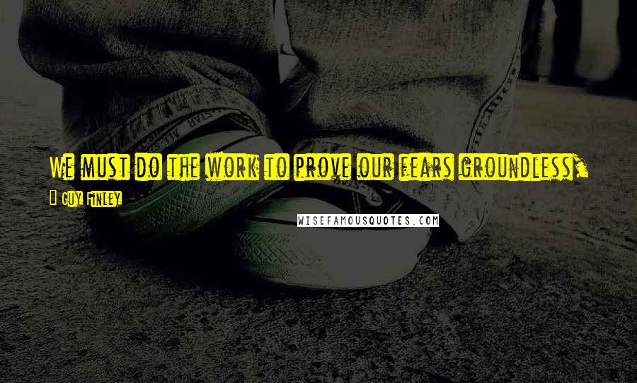 Guy Finley Quotes: We must do the work to prove our fears groundless, otherwise it is our fears that will gain ground and our lives will be spent in their service.