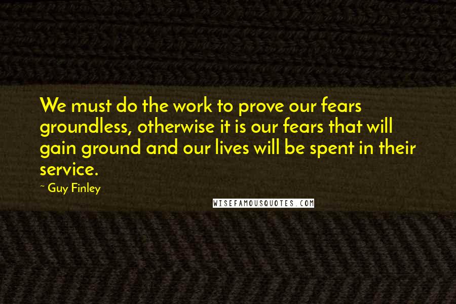 Guy Finley Quotes: We must do the work to prove our fears groundless, otherwise it is our fears that will gain ground and our lives will be spent in their service.