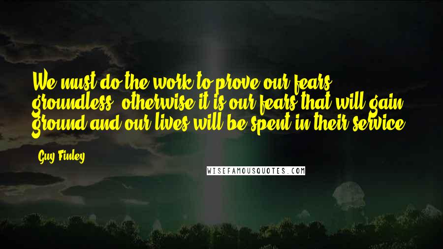 Guy Finley Quotes: We must do the work to prove our fears groundless, otherwise it is our fears that will gain ground and our lives will be spent in their service.