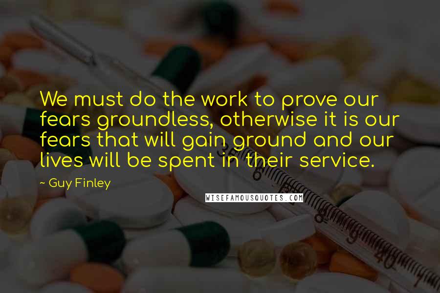 Guy Finley Quotes: We must do the work to prove our fears groundless, otherwise it is our fears that will gain ground and our lives will be spent in their service.