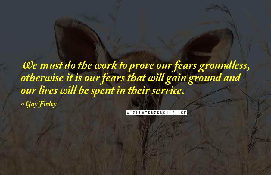 Guy Finley Quotes: We must do the work to prove our fears groundless, otherwise it is our fears that will gain ground and our lives will be spent in their service.