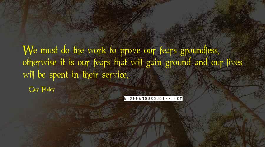 Guy Finley Quotes: We must do the work to prove our fears groundless, otherwise it is our fears that will gain ground and our lives will be spent in their service.