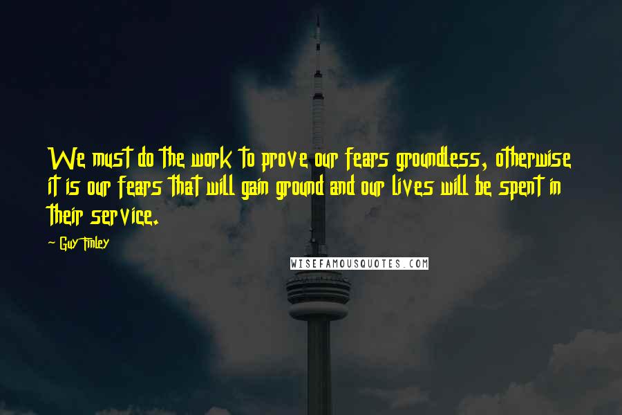 Guy Finley Quotes: We must do the work to prove our fears groundless, otherwise it is our fears that will gain ground and our lives will be spent in their service.