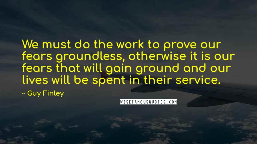 Guy Finley Quotes: We must do the work to prove our fears groundless, otherwise it is our fears that will gain ground and our lives will be spent in their service.