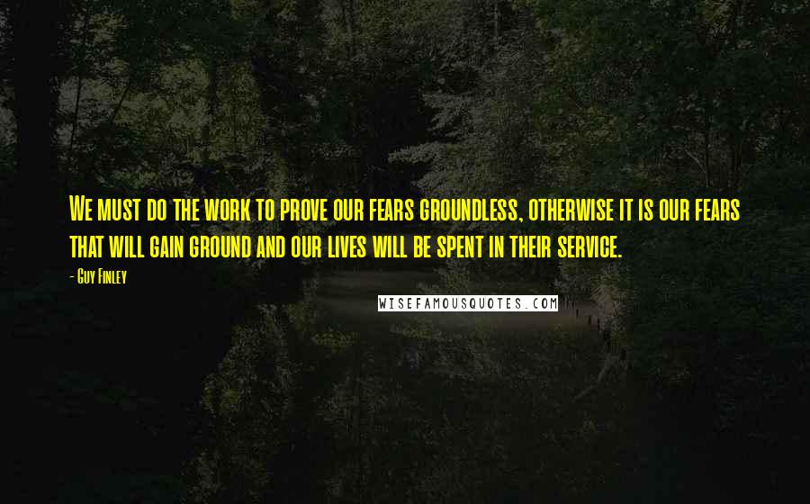 Guy Finley Quotes: We must do the work to prove our fears groundless, otherwise it is our fears that will gain ground and our lives will be spent in their service.