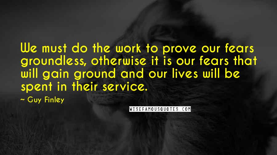 Guy Finley Quotes: We must do the work to prove our fears groundless, otherwise it is our fears that will gain ground and our lives will be spent in their service.