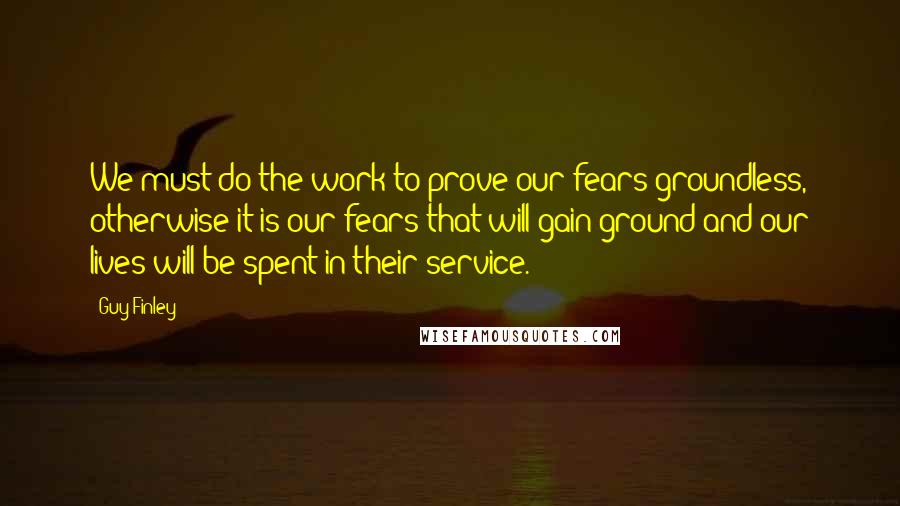 Guy Finley Quotes: We must do the work to prove our fears groundless, otherwise it is our fears that will gain ground and our lives will be spent in their service.