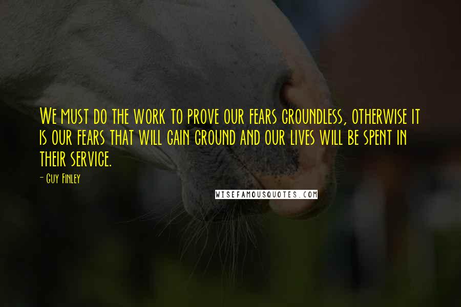 Guy Finley Quotes: We must do the work to prove our fears groundless, otherwise it is our fears that will gain ground and our lives will be spent in their service.