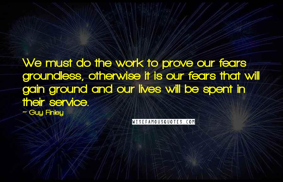 Guy Finley Quotes: We must do the work to prove our fears groundless, otherwise it is our fears that will gain ground and our lives will be spent in their service.