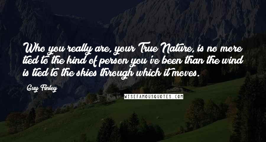 Guy Finley Quotes: Who you really are, your True Nature, is no more tied to the kind of person you've been than the wind is tied to the skies through which it moves.