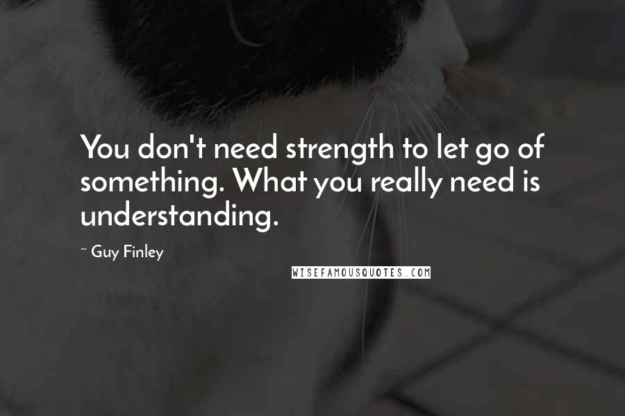 Guy Finley Quotes: You don't need strength to let go of something. What you really need is understanding.