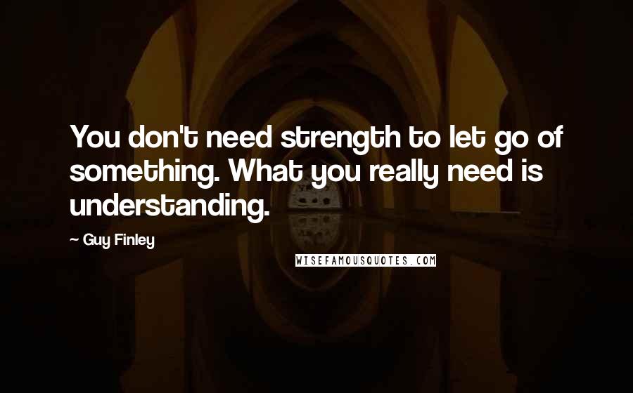 Guy Finley Quotes: You don't need strength to let go of something. What you really need is understanding.