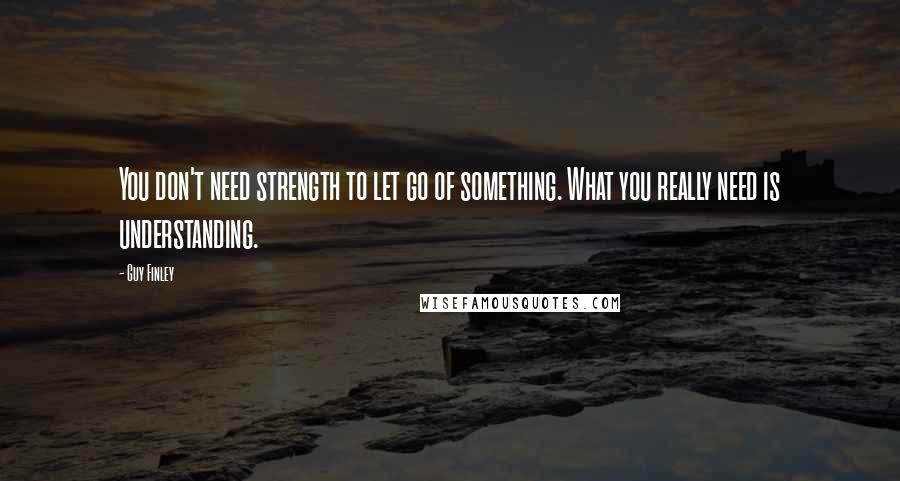 Guy Finley Quotes: You don't need strength to let go of something. What you really need is understanding.