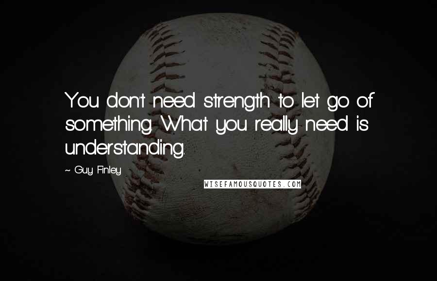 Guy Finley Quotes: You don't need strength to let go of something. What you really need is understanding.