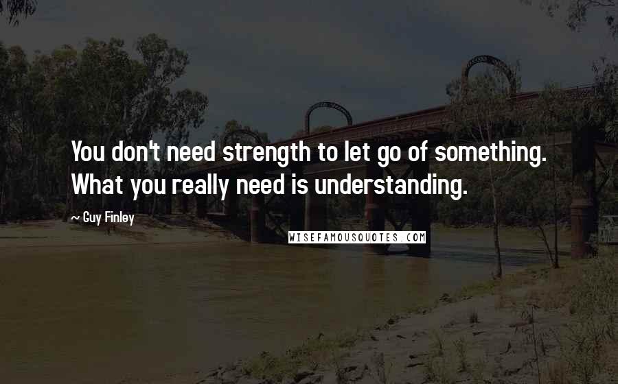 Guy Finley Quotes: You don't need strength to let go of something. What you really need is understanding.