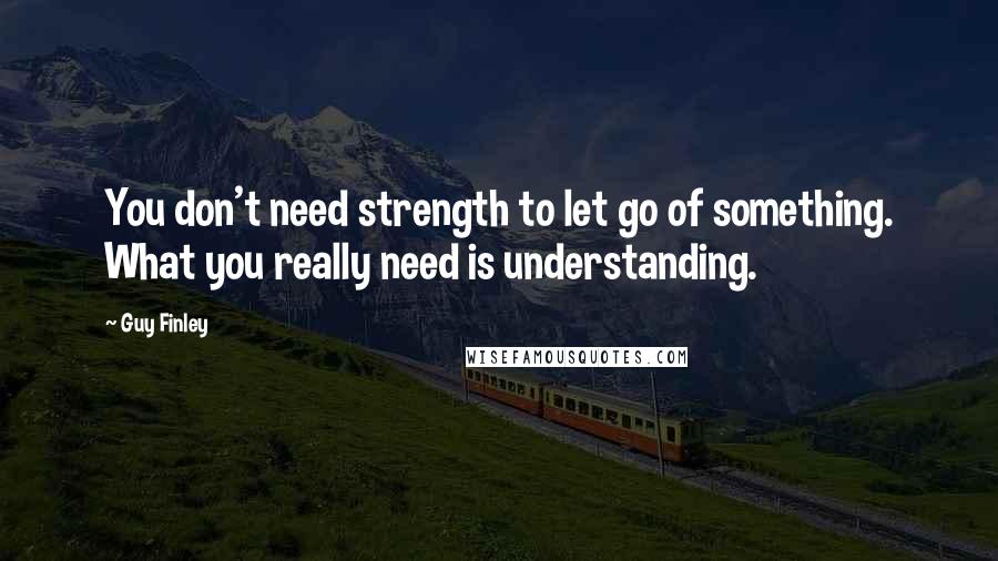 Guy Finley Quotes: You don't need strength to let go of something. What you really need is understanding.