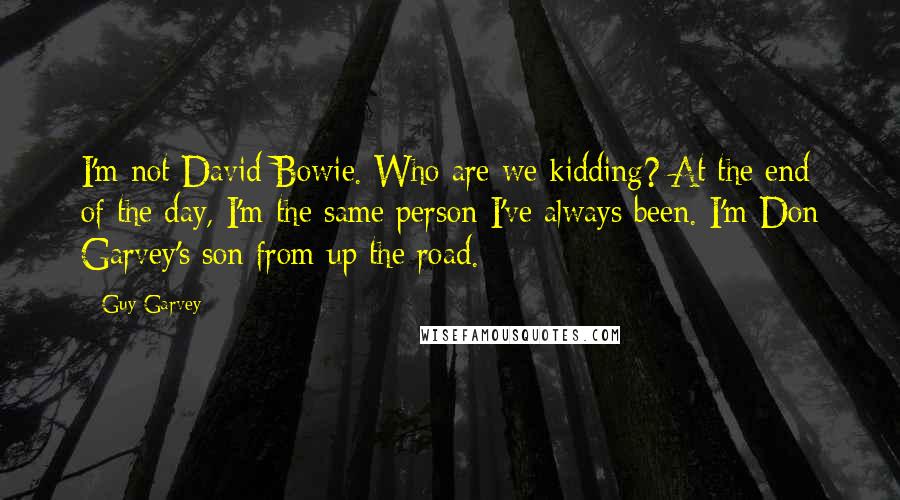 Guy Garvey Quotes: I'm not David Bowie. Who are we kidding? At the end of the day, I'm the same person I've always been. I'm Don Garvey's son from up the road.