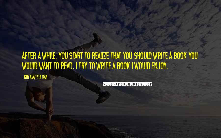 Guy Gavriel Kay Quotes: After a while, you start to realize that you should write a book you would want to read. I try to write a book I would enjoy.