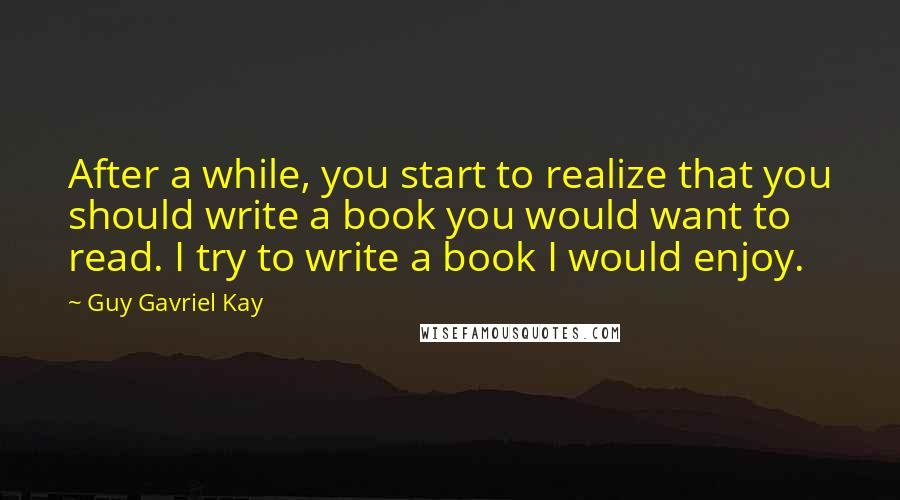 Guy Gavriel Kay Quotes: After a while, you start to realize that you should write a book you would want to read. I try to write a book I would enjoy.