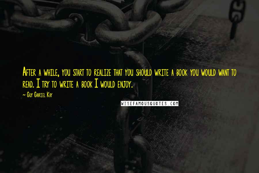 Guy Gavriel Kay Quotes: After a while, you start to realize that you should write a book you would want to read. I try to write a book I would enjoy.