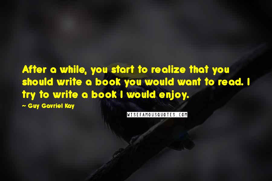 Guy Gavriel Kay Quotes: After a while, you start to realize that you should write a book you would want to read. I try to write a book I would enjoy.