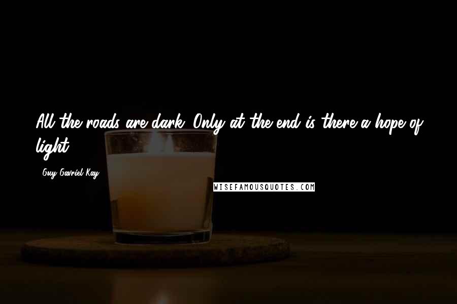 Guy Gavriel Kay Quotes: All the roads are dark. Only at the end is there a hope of light.