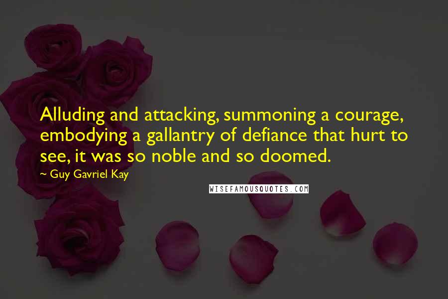 Guy Gavriel Kay Quotes: Alluding and attacking, summoning a courage, embodying a gallantry of defiance that hurt to see, it was so noble and so doomed.