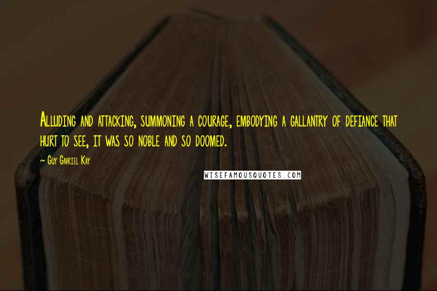 Guy Gavriel Kay Quotes: Alluding and attacking, summoning a courage, embodying a gallantry of defiance that hurt to see, it was so noble and so doomed.