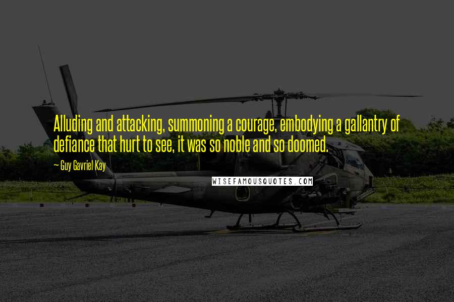 Guy Gavriel Kay Quotes: Alluding and attacking, summoning a courage, embodying a gallantry of defiance that hurt to see, it was so noble and so doomed.