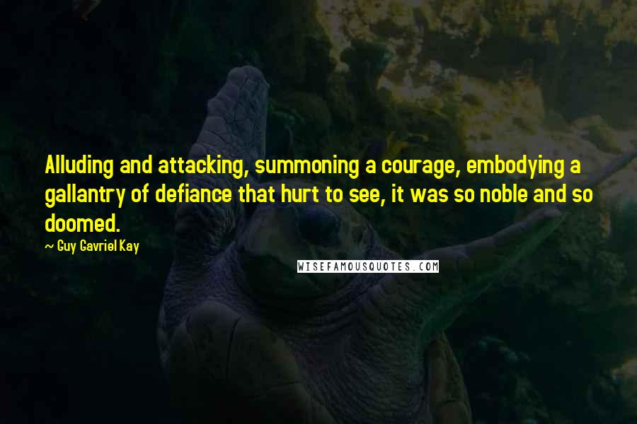 Guy Gavriel Kay Quotes: Alluding and attacking, summoning a courage, embodying a gallantry of defiance that hurt to see, it was so noble and so doomed.