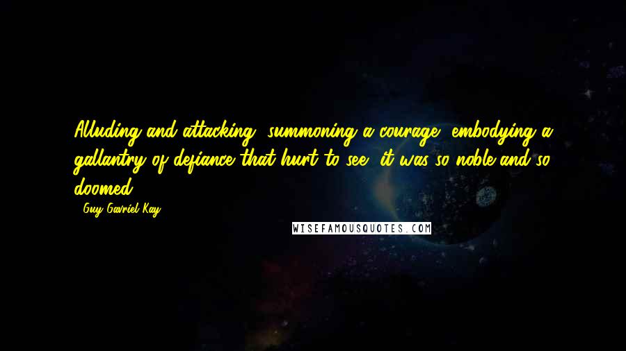 Guy Gavriel Kay Quotes: Alluding and attacking, summoning a courage, embodying a gallantry of defiance that hurt to see, it was so noble and so doomed.